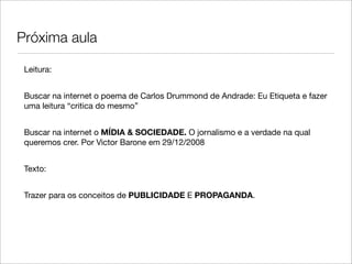 Próxima aula

 Leitura:


 Buscar na internet o poema de Carlos Drummond de Andrade: Eu Etiqueta e fazer
 uma leitura “critica do mesmo”


 Buscar na internet o MÍDIA & SOCIEDADE. O jornalismo e a verdade na qual
 queremos crer. Por Victor Barone em 29/12/2008


 Texto:


 Trazer para os conceitos de PUBLICIDADE E PROPAGANDA.
 