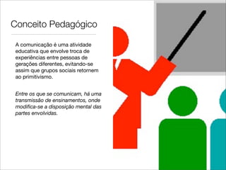 Conceito Pedagógico

 A comunicação é uma atividade
 educativa que envolve troca de
 experiências entre pessoas de
 gerações diferentes, evitando-se
 assim que grupos sociais retornem
 ao primitivismo.


 Entre os que se comunicam, há uma
 transmissão de ensinamentos, onde
 modiﬁca-se a disposição mental das
 partes envolvidas.
 