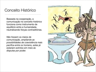 Conceito Histórico

 Baseada na cooperação, a
 comunicação no conceito histórico
 funciona como instrumento de
 equilíbrio entre a humanidade,
 neutralizando forças contraditórias.


 Não fossem os meios de
 comunicação, ampliando as
 possibilidades de coexistência mais
 pacíﬁca entre os homens, estes já
 estariam extintos em meio às
 disputas por poder.
 