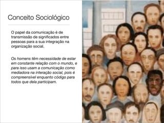 Conceito Sociológico

 O papel da comunicação é de
 transmissão de signiﬁcados entre
 pessoas para a sua integração na
 organização social.


 Os homens têm necessidade de estar
 em constante relação com o mundo, e
 para isso usam a comunicação como
 mediadora na interação social, pois é
 compreensível enquanto código para
 todos que dela participam.
 