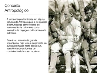 Conceito
Antropológico

 A tendência predominante em alguns
 estudos da Antropologia é a de analisar
 a comunicação como veículo de
 transmissão de cultura ou como
 formador da bagagem cultural de cada
 indivíduo.


 Esse é um assunto de grande
 importância, haja vista o surgimento da
 cultura de massa neste século XX,
 transformando as formas de
 convivência do homem moderno.
 