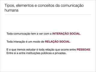 Tipos, elementos e conceitos da comunicação
humana




 Toda comunicação tem a ver com a INTERAÇÃO SOCIAL.

 Toda interação é um modo de RELAÇÃO SOCIAL.

 E o que iremos estudar é toda relação que ocorre entre PESSOAS.
 Entre si e entre instituições públicas e privadas.
 