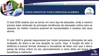 O NOVO CONCEITO DE TUTOR E ORIENTAÇÃO ACADÊMICA
O tutor EAD acabou por se tornar um novo tipo de educador, onde o mesmo
precisa estar antenado às principais tendências da educação online para se
adequar da melhor maneira possível às necessidades e anseios dos seus
alunos.
O tutor EAD é grande responsável por incluir processos otimizados de auto
avaliação do aluno e de sua atuação no curso. Aqui, é função do tutor a
distância é buscar formas diversas e inovadoras de fazer com que o aluno
pense de forma crítica no seu aproveitamento e corra atrás em busca de
benefícios e melhorias
 
