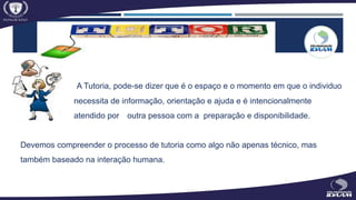 A Tutoria, pode-se dizer que é o espaço e o momento em que o individuo
necessita de informação, orientação e ajuda e é intencionalmente
atendido por outra pessoa com a preparação e disponibilidade.
Devemos compreender o processo de tutoria como algo não apenas técnico, mas
também baseado na interação humana.
 