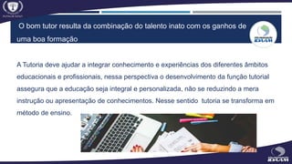 O bom tutor resulta da combinação do talento inato com os ganhos de
uma boa formação
A Tutoria deve ajudar a integrar conhecimento e experiências dos diferentes âmbitos
educacionais e profissionais, nessa perspectiva o desenvolvimento da função tutorial
assegura que a educação seja integral e personalizada, não se reduzindo a mera
instrução ou apresentação de conhecimentos. Nesse sentido tutoria se transforma em
método de ensino.
 