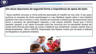 Um aluno descreveu da seguinte forma a importância do apoio do tutor:
‘Quero partilhar convosco a minha profunda apreciação do trabalho do meu tutor. O seu apoio
contínuo no processo da minha aprendizagem e o seu feedback regular sobre o meu trabalho
ajudaram-me muito a concluir o curso. Apreciei em particular o esforço que ele desenvolveu para
tornar o processo da aprendizagem relaxante, e até mesmo divertido. Penso que a forma
apoiante, pessoal, e por vezes humorada como ele comunica com os estudantes deveria ser
usada como fórmula para todos os cursos à distância que inicialmente possam parecer frios e
despersonalizados’. (Aluno UNHCR- Organização das Nações Unidas que dá ajuda e defende
os refugiados e as pessoas exiladas).
 
