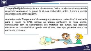 Thorpe (2002) define o apoio aos alunos como: ‘todos os elementos capazes de
responder a um aluno ou grupo de alunos conhecidos, antes, durante e depois
do processo de aprendizagem'.
A referência de Thorpe a um ‘aluno ou grupo de alunos conhecidos’ é relevante
para a tutoria no EAD, porque os tutores conhecem os seus alunos,
contrastando com os elaboradores dos materiais dos cursos, que poderão
conhecer as características gerais dos alunos, mas que poderão nunca se
encontrar com eles.
 