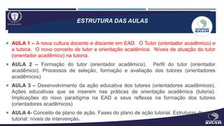 ESTRUTURA DAS AULAS
 AULA 1 – A nova cultura docente e discente em EAD. O Tutor (orientador acadêmico) e
a tutoria. O novo conceito de tutor e orientação acadêmica. Níveis de atuação do tutor
(orientador acadêmico) na tutoria.
 AULA 2 – Formação do tutor (orientador acadêmico). Perfil do tutor (orientador
acadêmico). Processos de seleção, formação e avaliação dos tutores (orientadores
acadêmicos)
 AULA 3 – Desenvolvimento da ação educativa dos tutores (orientadores acadêmicos).
Ações educativas que se inserem nas práticas de orientação acadêmica (tutoria).
Implicações do novo paradigma na EAD e seus reflexos na formação dos tutores
(orientadores acadêmicos)
 AULA 4- Conceito de plano de ação. Fases do plano de ação tutorial. Estruturas da rede
tutorial: níveis de intervenção.
 