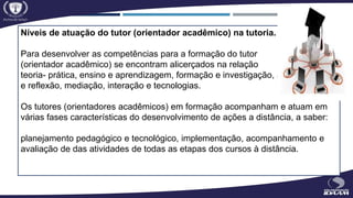 Níveis de atuação do tutor (orientador acadêmico) na tutoria.
Para desenvolver as competências para a formação do tutor
(orientador acadêmico) se encontram alicerçados na relação
teoria- prática, ensino e aprendizagem, formação e investigação, ação
e reflexão, mediação, interação e tecnologias.
Os tutores (orientadores acadêmicos) em formação acompanham e atuam em
várias fases características do desenvolvimento de ações a distância, a saber:
planejamento pedagógico e tecnológico, implementação, acompanhamento e
avaliação de das atividades de todas as etapas dos cursos à distância.
 