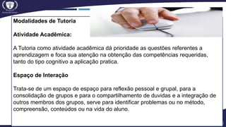 Modalidades de Tutoria
Atividade Acadêmica:
A Tutoria como atividade acadêmica dá prioridade as questões referentes a
aprendizagem e foca sua atenção na obtenção das competências requeridas,
tanto do tipo cognitivo a aplicação pratica.
Espaço de Interação
Trata-se de um espaço de espaço para reflexão pessoal e grupal, para a
consolidação de grupos e para o compartilhamento de duvidas e a integração de
outros membros dos grupos, serve para identificar problemas ou no método,
compreensão, conteúdos ou na vida do aluno.
 