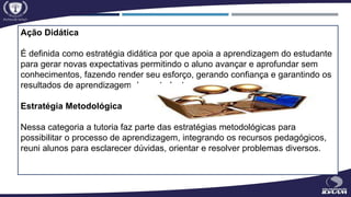 Ação Didática
É definida como estratégia didática por que apoia a aprendizagem do estudante
para gerar novas expectativas permitindo o aluno avançar e aprofundar sem
conhecimentos, fazendo render seu esforço, gerando confiança e garantindo os
resultados de aprendizagem dos estudantes.
Estratégia Metodológica
Nessa categoria a tutoria faz parte das estratégias metodológicas para
possibilitar o processo de aprendizagem, integrando os recursos pedagógicos,
reuni alunos para esclarecer dúvidas, orientar e resolver problemas diversos.
 