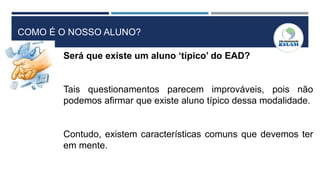 COMO É O NOSSO ALUNO?
Será que existe um aluno ‘típico’ do EAD?
Tais questionamentos parecem improváveis, pois não
podemos afirmar que existe aluno típico dessa modalidade.
Contudo, existem características comuns que devemos ter
em mente.
 