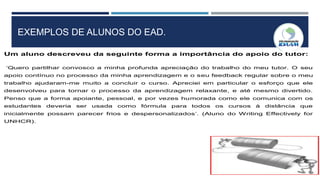 EXEMPLOS DE ALUNOS DO EAD.
Um aluno descreveu da seguinte forma a importância do apoio do tutor:
‘Quero partilhar convosco a minha profunda apreciação do trabalho do meu tutor. O seu
apoio contínuo no processo da minha aprendizagem e o seu feedback regular sobre o meu
trabalho ajudaram-me muito a concluir o curso. Apreciei em particular o esforço que ele
desenvolveu para tornar o processo da aprendizagem relaxante, e até mesmo divertido.
Penso que a forma apoiante, pessoal, e por vezes humorada como ele comunica com os
estudantes deveria ser usada como fórmula para todos os cursos à distância que
inicialmente possam parecer frios e despersonalizados’. (Aluno do Writing Effectively for
UNHCR).
 