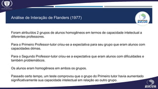 Análise de Interação de Flanders (1977)
Foram atribuídos 2 grupos de alunos homogêneos em termos de capacidade intelectual a
diferentes professores.
Para o Primeiro Professor-tutor criou-se a expectativa para seu grupo que eram alunos com
capacidades ótimas.
Para o Segundo Professor-tutor criou-se a expectativa que eram alunos com dificuldades e
também problemáticos.
Os alunos eram homogêneos em ambos os grupos.
Passado certo tempo, um teste comprovou que o grupo do Primeiro tutor havia aumentado
significativamente sua capacidade intelectual em relação ao outro grupo.
 