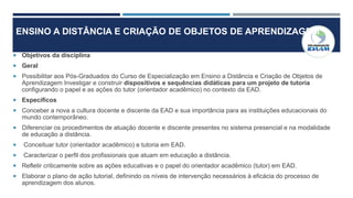 ENSINO A DISTÂNCIA E CRIAÇÃO DE OBJETOS DE APRENDIZAGEM
 Objetivos da disciplina
 Geral
 Possibilitar aos Pós-Graduados do Curso de Especialização em Ensino a Distância e Criação de Objetos de
Aprendizagem Investigar e construir dispositivos e sequências didáticas para um projeto de tutoria
configurando o papel e as ações do tutor (orientador acadêmico) no contexto da EAD.
 Específicos
 Conceber a nova a cultura docente e discente da EAD e sua importância para as instituições educacionais do
mundo contemporâneo.
 Diferenciar os procedimentos de atuação docente e discente presentes no sistema presencial e na modalidade
de educação a distância.
 Conceituar tutor (orientador acadêmico) e tutoria em EAD.
 Caracterizar o perfil dos profissionais que atuam em educação a distância.
 Refletir criticamente sobre as ações educativas e o papel do orientador acadêmico (tutor) em EAD.
 Elaborar o plano de ação tutorial, definindo os níveis de intervenção necessários à eficácia do processo de
aprendizagem dos alunos.
 