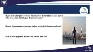 Quais as mudanças ocorridas nas diversas dimensões da vida com a
introdução das tecnologias de comunicação?
De que forma essas mudanças afetam as instituições educacionais?
Qual o novo papel do docente no âmbito da EAD?
 