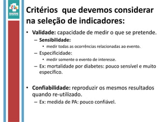 Critérios que devemos considerar 
na seleção de indicadores: 
• Validade: capacidade de medir o que se pretende. 
– Sensibilidade: 
• medir todas as ocorrências relacionadas ao evento. 
– Especificidade: 
• medir somente o evento de interesse. 
– Ex: mortalidade por diabetes: pouco sensível e muito 
específico. 
• Confiabilidade: reproduzir os mesmos resultados 
quando re-utilizado. 
– Ex: medida de PA: pouco confiável. 
 