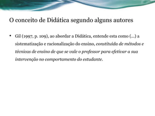 O conceito de Didática segundo alguns autores
• Gil (1997, p. 109), ao abordar a Didática, entende esta como (...) a
sistematização e racionalização do ensino, constituída de métodos e
técnicas de ensino de que se vale o professor para efetivar a sua
intervenção no comportamento do estudante.
 