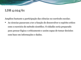 LDB 4.024/61
Ampliou bastante a participação das ciências no currículo escolar;
• As ciencias passavam a ter a função de desenvolver o espírito crítico
com o exercício do método científico. O cidadão seria preparado
para pensar lógica e criticamente e assim capaz de tomar decisões
com base em informações e dados.
 