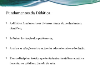 Fundamentos da Didática
• A didática fundamenta os diversos ramos do conhecimento
científico;
• Influi na formação dos professores;
• Analisa as relações entre as teorias educacionais e a docência;
• É uma disciplina teórica que tenta instrumentalizar a prática
docente, no cotidiano da sala de aula.
 