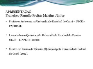 APRESENTAÇÃO
Francisco Ranulfo Freitas Martins Júnior
• Professor Assistente na Universidade Estadual do Ceará – UECE –
FAFIDAM;
• Licenciado em Química pela Universidade Estadual do Ceará –
UECE – ITAPERY (2008);
• Mestre em Ensino de Ciências (Química) pela Universidade Federal
do Ceará (2012).
 