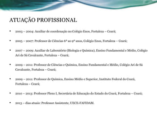 ATUAÇÃO PROFISSIONAL
• 2003 – 2004: Auxiliar de coordenação no Colégio Enos, Fortaleza – Ceará;
• 2005 – 2007: Professor de Ciências 6º ao 9º anos, Colégio Enos, Fortaleza – Ceará;
• 2007 – 2009: Auxiliar de Laboratório (Biologia e Química), Ensino Fundamental e Médio, Colégio
Ari de Sá Cavalcante, Fortaleza – Ceará;
• 2009 – 2011: Professor de Ciências e Química, Ensino Fundamental e Médio, Colégio Ari de Sá
Cavalcante, Fortaleza – Ceará;
• 2009 – 2011: Professor de Química, Ensino Médio e Superior, Instituto Federal do Ceará,
Fortaleza – Ceará;
• 2010 – 2013: Professor Pleno I, Secretária de Educação do Estado do Ceará, Fortaleza – Ceará;
• 2013 – dias atuais: Professor Assistente, UECE-FAFIDAM.
 