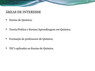 ÁREAS DE INTERESSE
• Ensino de Química;
• Teoria/Prática e Ensino/Aprendizagem em Química;
• Formação de professores de Química;
• TIC’s aplicadas ao Ensino de Química.
 