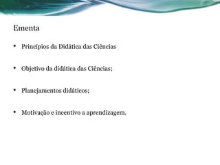 Ementa
• Princípios da Didática das Ciências
• Objetivo da didática das Ciências;
• Planejamentos didáticos;
• Motivação e incentivo a aprendizagem.
 