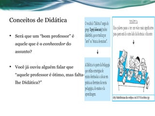 Conceitos de Didática
• Será que um “bom professor” é
aquele que é o conhecedor do
assunto?
• Você já ouviu alguém falar que
“aquele professor é ótimo, mas falta-
lhe Didática?”
 