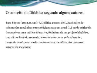 O conceito de Didática segundo alguns autores
Para Santos (2003, p. 139): A Didática passou de (...) apêndice de
orientações mecânicas e tecnológicas para um atual (...) modo crítico de
desenvolver uma prática educativa, forjadora de um projeto histórico,
que não se fará tão somente pelo educador, mas pelo educador,
conjuntamente, com o educando e outros membros dos diversos
setores da sociedade.
 