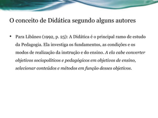 O conceito de Didática segundo alguns autores
• Para Libâneo (1992, p. 25): A Didática é o principal ramo de estudo
da Pedagogia. Ela investiga os fundamentos, as condições e os
modos de realização da instrução e do ensino. A ela cabe converter
objetivos sociopolíticos e pedagógicos em objetivos de ensino,
selecionar conteúdos e métodos em função desses objetivos.
 