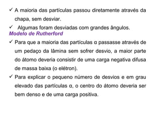  A maioria das partículas passou diretamente através da
chapa, sem desviar.
 Algumas foram desviadas com grandes ângulos.
Modelo de Rutherford
 Para que a maioria das partículas α passasse através de
um pedaço da lâmina sem sofrer desvio, a maior parte
do átomo deveria consistir de uma carga negativa difusa
de massa baixa (o elétron).
 Para explicar o pequeno número de desvios e em grau
elevado das partículas α, o centro do átomo deveria ser
bem denso e de uma carga positiva.
 
 