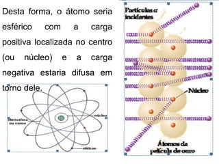 Desta forma, o átomo seria
esférico com a carga
positiva localizada no centro
(ou núcleo) e a carga
negativa estaria difusa em
torno dele.
 