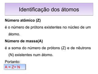 Identificação dos átomosIdentificação dos átomos
Número atômico (Z)
é o número de prótons existentes no núcleo de um
átomo.
Número de massa(A)
é a soma do número de prótons (Z) e de nêutrons
(N) existentes num átomo.
Portanto:
A = Z+ NA = Z+ N
 
