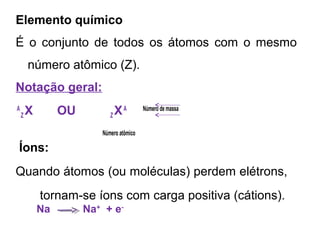 Elemento químico
É o conjunto de todos os átomos com o mesmo
número atômico (Z).
Notação geral:
A
Z X OU Z XA Número de massa
Número atômico
Íons:
Quando átomos (ou moléculas) perdem elétrons,
tornam-se íons com carga positiva (cátions).
Na Na+
+ e-
 
