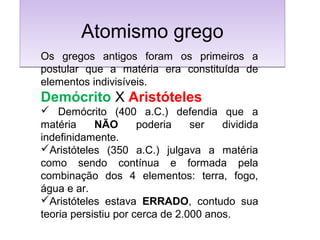 Atomismo gregoAtomismo grego
Os gregos antigos foram os primeiros a
postular que a matéria era constituída de
elementos indivisíveis.
Demócrito X Aristóteles
 Demócrito (400 a.C.) defendia que a
matéria NÃO poderia ser dividida
indefinidamente.
Aristóteles (350 a.C.) julgava a matéria
como sendo contínua e formada pela
combinação dos 4 elementos: terra, fogo,
água e ar.
Aristóteles estava ERRADO, contudo sua
teoria persistiu por cerca de 2.000 anos.
 