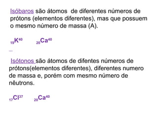 Isóbaros são átomos de diferentes números de
prótons (elementos diferentes), mas que possuem
o mesmo número de massa (A).
19K40
20Ca40
Isótonos são átomos de difentes números de
prótons(elementos diferentes), diferentes numero
de massa e, porém com mesmo número de
nêutrons.
17Cl37
20Ca40
 