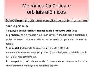 Mecânica Quântica e
orbitais atômicos
Mecânica Quântica e
orbitais atômicos
Schrödinger propôs uma equação que contém os termos
onda e partícula.
A equação de Schrödinger necessita de 3 números quânticos:
1. principal, n: é o mesmo n de Bohr (nível). À medida que n aumenta, o
orbital torna-se maior e o elétron passa mais tempo mais distante do
núcleo.
2. azimutal, ℓ: depende do valor de n, varia de 0 até n -1.
Normalmente usamos letras (s, p, d e f ) para designar os orbitais com ℓ=
0, 1, 2 e 3, respectivamente.
3. magnético, mℓ: depende de ℓ, com valores inteiros entre -ℓ e
+ℓ,fornecendo a orientação do orbital no espaço.
 