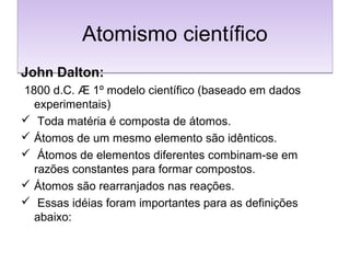 Atomismo científicoAtomismo científico
John Dalton:
1800 d.C. Æ 1º modelo científico (baseado em dados
experimentais)
 Toda matéria é composta de átomos.
 Átomos de um mesmo elemento são idênticos.
 Átomos de elementos diferentes combinam-se em
razões constantes para formar compostos.
 Átomos são rearranjados nas reações.
 Essas idéias foram importantes para as definições
abaixo:
 