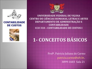 UNIVERSIDADE FEDERAL DE VIÇOSA
CENTRO DE CIÊNCIAS HUMANAS, LETRAS E ARTES
    DEPARTAMENTO DE ADMINISTRAÇÃO E
               CONTABILIDADE
    CCO 310 – CONTABILIDADE DE CUSTOS I



  1- CONCEITOS BÁSICOS

             Profª. Patricia Juliana do Carmo
                     patricia.carmo@ufv.br,
                          3899-1603 Sala 21
 