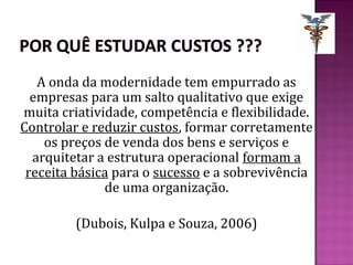A onda da modernidade tem empurrado as
  empresas para um salto qualitativo que exige
muita criatividade, competência e flexibilidade.
Controlar e reduzir custos, formar corretamente
    os preços de venda dos bens e serviços e
  arquitetar a estrutura operacional formam a
 receita básica para o sucesso e a sobrevivência
              de uma organização.

         (Dubois, Kulpa e Souza, 2006)
 