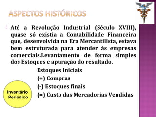  Até a Revolução Industrial (Século XVIII),
  quase só existia a Contabilidade Financeira
  que, desenvolvida na Era Mercantilista, estava
  bem estruturada para atender às empresas
  comerciais.Levantamento de forma simples
  dos Estoques e apuração do resultado.
           Estoques Iniciais
           (+) Compras
           (-) Estoques finais
Inventário
 Periódico (=) Custo das Mercadorias Vendidas
 