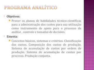   Objetivos:
      Prover os alunos de habilidades técnico-científicas
       para a administração dos custos para sua utilização
       como instrumento de apoio para o processo de
       análise , controle e tomadas de decisões.
   Ementa:
      Conceitos básicos, sistemas e critérios. Classificação
       dos custos. Composição dos custos de produção.
       Sistema de acumulação de custos por ordem de
       produção. Sistema de acumulação de custos por
       processo. Produção conjunta.
 