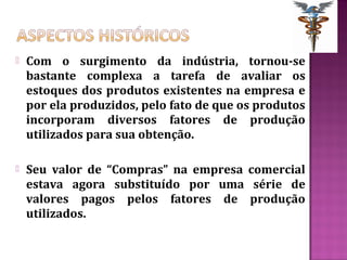    Com o surgimento da indústria, tornou-se
    bastante complexa a tarefa de avaliar os
    estoques dos produtos existentes na empresa e
    por ela produzidos, pelo fato de que os produtos
    incorporam diversos fatores de produção
    utilizados para sua obtenção.

   Seu valor de “Compras” na empresa comercial
    estava agora substituído por uma série de
    valores pagos pelos fatores de produção
    utilizados.
 