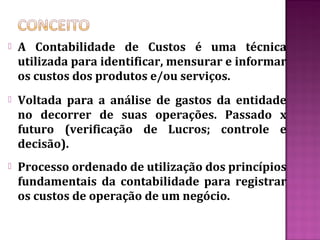    A Contabilidade de Custos é uma técnica
    utilizada para identificar, mensurar e informar
    os custos dos produtos e/ou serviços.
   Voltada para a análise de gastos da entidade
    no decorrer de suas operações. Passado x
    futuro (verificação de Lucros; controle e
    decisão).
   Processo ordenado de utilização dos princípios
    fundamentais da contabilidade para registrar
    os custos de operação de um negócio.
 