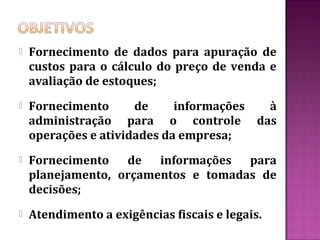    Fornecimento de dados para apuração de
    custos para o cálculo do preço de venda e
    avaliação de estoques;
   Fornecimento      de     informações à
    administração para o controle das
    operações e atividades da empresa;
   Fornecimento de     informações para
    planejamento, orçamentos e tomadas de
    decisões;
   Atendimento a exigências fiscais e legais.
 