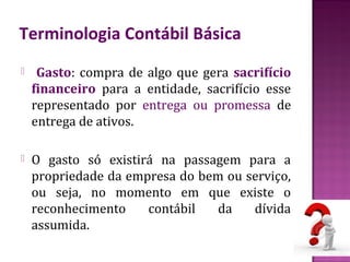 Terminologia Contábil Básica
    Gasto: compra de algo que gera sacrifício
    financeiro para a entidade, sacrifício esse
    representado por entrega ou promessa de
    entrega de ativos.

   O gasto só existirá na passagem para a
    propriedade da empresa do bem ou serviço,
    ou seja, no momento em que existe o
    reconhecimento    contábil  da    dívida
    assumida.
 