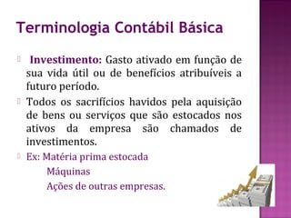 Terminologia Contábil Básica
    Investimento: Gasto ativado em função de
    sua vida útil ou de benefícios atribuíveis a
    futuro período.
   Todos os sacrifícios havidos pela aquisição
    de bens ou serviços que são estocados nos
    ativos da empresa são chamados de
    investimentos.
   Ex: Matéria prima estocada
        Máquinas
        Ações de outras empresas.
 