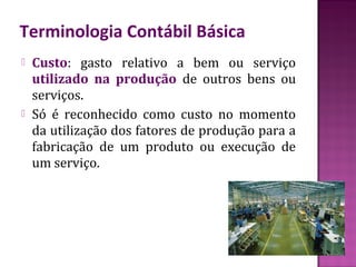 Terminologia Contábil Básica
   Custo: gasto relativo a bem ou serviço
    utilizado na produção de outros bens ou
    serviços.
   Só é reconhecido como custo no momento
    da utilização dos fatores de produção para a
    fabricação de um produto ou execução de
    um serviço.
 