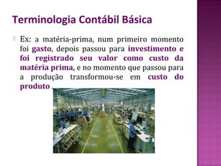 Terminologia Contábil Básica
   Ex: a matéria-prima, num primeiro momento
    foi gasto, depois passou para investimento e
    foi registrado seu valor como custo da
    matéria prima, e no momento que passou para
    a produção transformou-se em custo do
    produto .
 